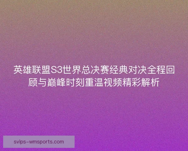 英雄联盟S3世界总决赛经典对决全程回顾与巅峰时刻重温视频精彩解析