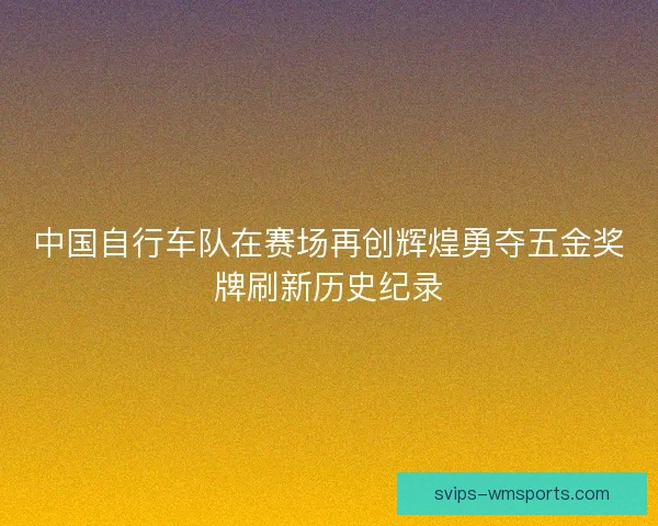 中国自行车队在赛场再创辉煌勇夺五金奖牌刷新历史纪录