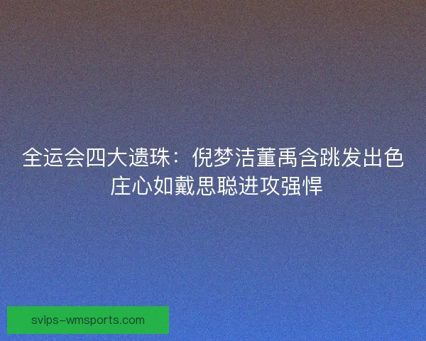 全运会四大遗珠：倪梦洁董禹含跳发出色 庄心如戴思聪进攻强悍