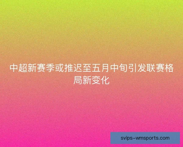 中超新赛季或推迟至五月中旬引发联赛格局新变化
